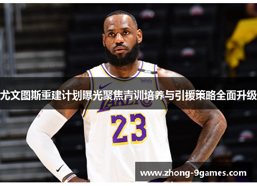 尤文图斯重建计划曝光聚焦青训培养与引援策略全面升级