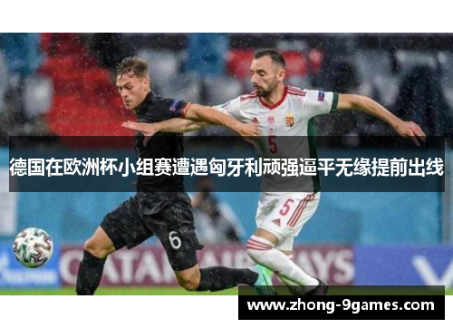 德国在欧洲杯小组赛遭遇匈牙利顽强逼平无缘提前出线