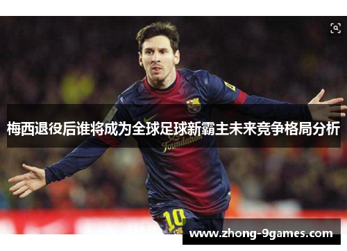 梅西退役后谁将成为全球足球新霸主未来竞争格局分析